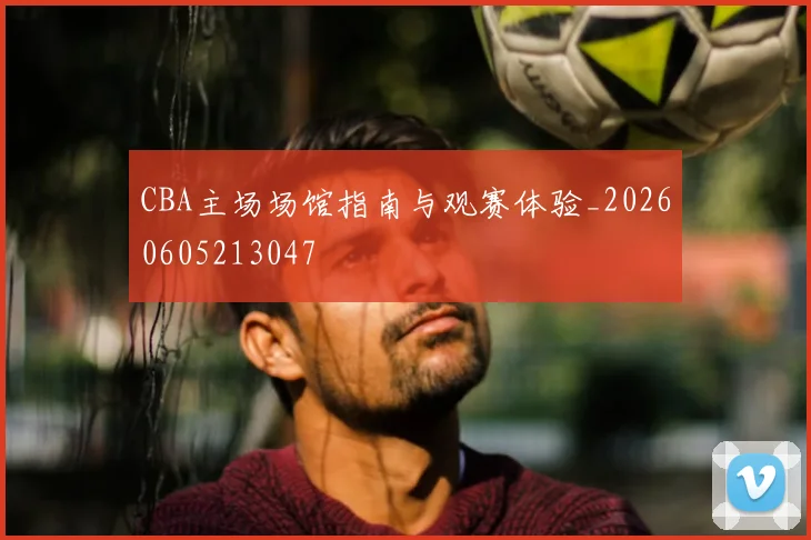CBA主场场馆指南与观赛体验_20260605213047