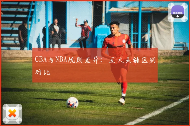 CBA与NBA规则差异：五大关键区别对比